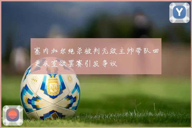 塞内加尔绝杀被判无效主帅带队回更衣室欲罢赛引发争议