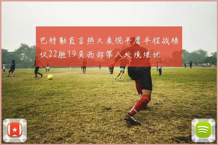 巴特勒直言热火表现平庸半程战绩仅22胜19负西部第八处境堪忧