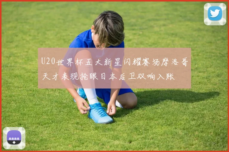 U20世界杯五大新星闪耀赛场摩洛哥天才表现抢眼日本后卫双响入账