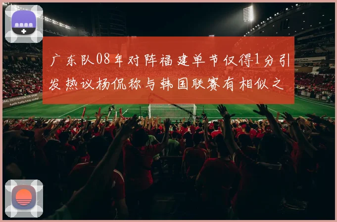 广东队08年对阵福建单节仅得1分引发热议杨侃称与韩国联赛有相似之处