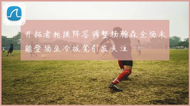 开拓者轮换阵容调整杨瀚森全场未能登场坐冷板凳引发关注