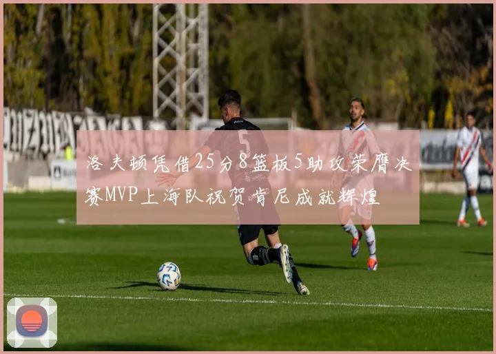 洛夫顿凭借25分8篮板5助攻荣膺决赛MVP上海队祝贺肯尼成就辉煌