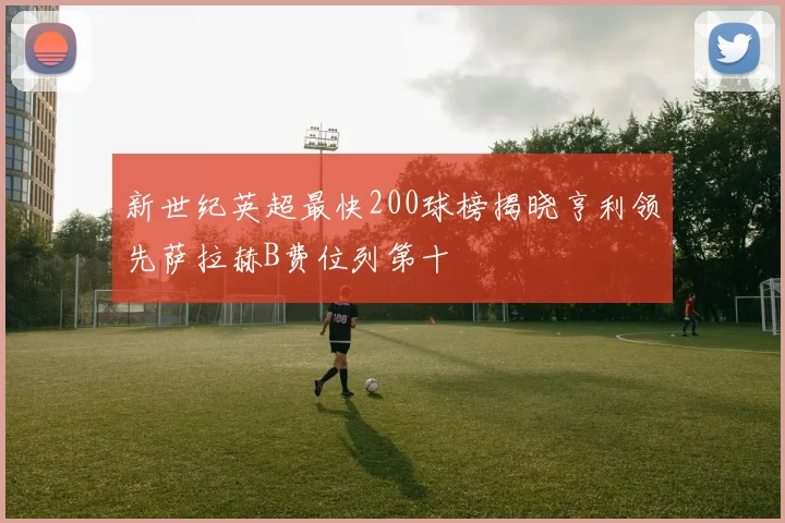 新世纪英超最快200球榜揭晓亨利领先萨拉赫B费位列第十