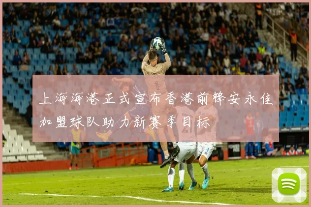 上海海港正式宣布香港前锋安永佳加盟球队助力新赛季目标