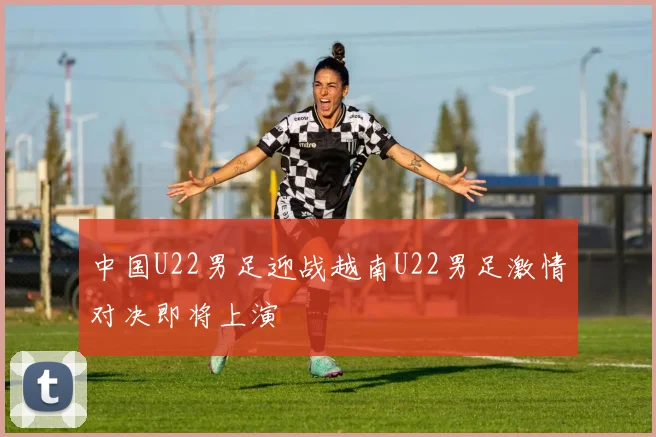 中国U22男足迎战越南U22男足激情对决即将上演