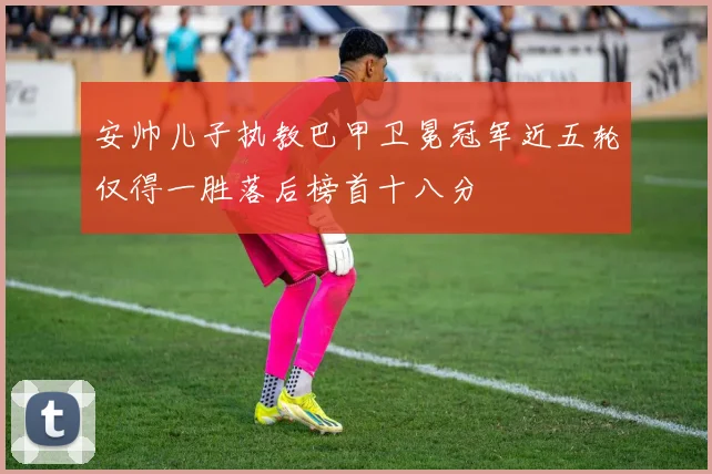 安帅儿子执教巴甲卫冕冠军近五轮仅得一胜落后榜首十八分