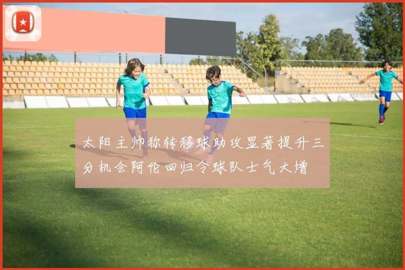 太阳主帅称转移球助攻显著提升三分机会阿伦回归令球队士气大增