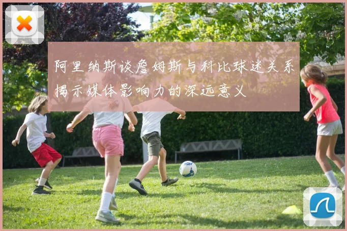 阿里纳斯谈詹姆斯与科比球迷关系揭示媒体影响力的深远意义