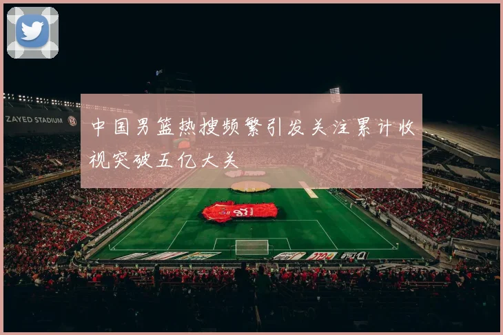 中国男篮热搜频繁引发关注累计收视突破五亿大关