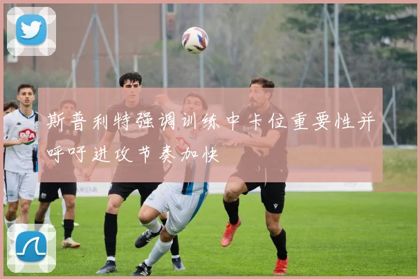 斯普利特强调训练中卡位重要性并呼吁进攻节奏加快