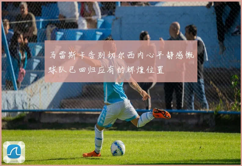 马雷斯卡告别切尔西内心平静感慨球队已回归应有的辉煌位置