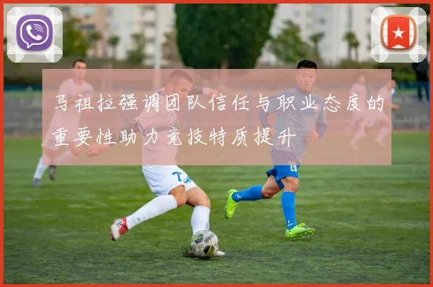 马祖拉强调团队信任与职业态度的重要性助力竞技特质提升