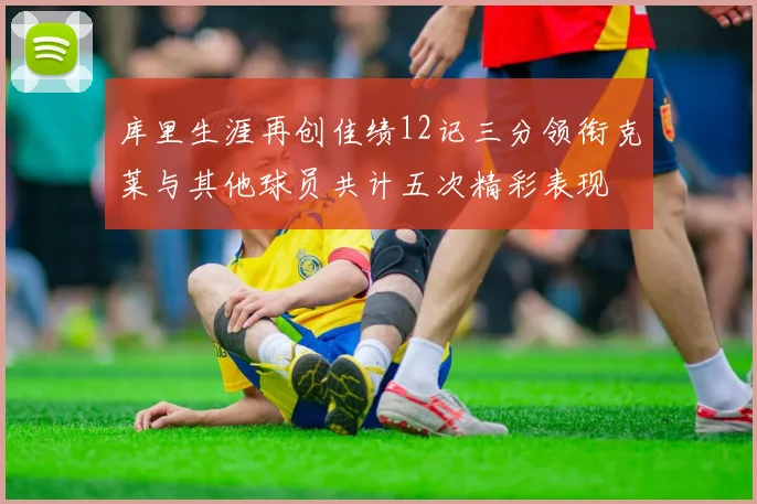 库里生涯再创佳绩12记三分领衔克莱与其他球员共计五次精彩表现