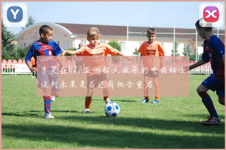 李昊在U23亚洲杯大放异彩申花转会谈判未果是否还有机会重启