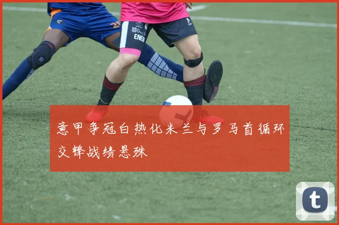 意甲争冠白热化米兰与罗马首循环交锋战绩悬殊