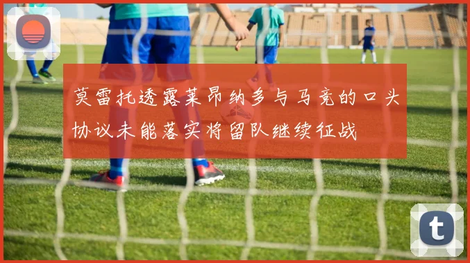 莫雷托透露莱昂纳多与马竞的口头协议未能落实将留队继续征战