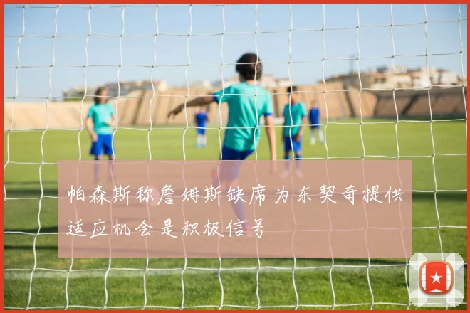 帕森斯称詹姆斯缺席为东契奇提供适应机会是积极信号