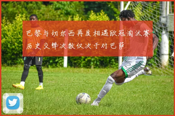 巴黎与切尔西再度相遇欧冠淘汰赛历史交锋次数仅次于对巴萨