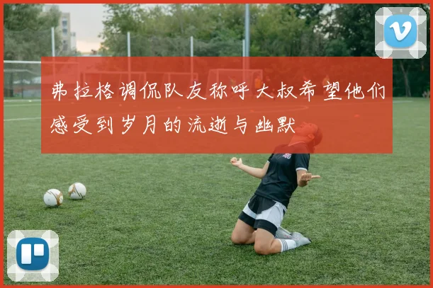 弗拉格调侃队友称呼大叔希望他们感受到岁月的流逝与幽默