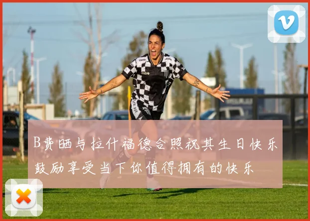 B费晒与拉什福德合照祝其生日快乐鼓励享受当下你值得拥有的快乐