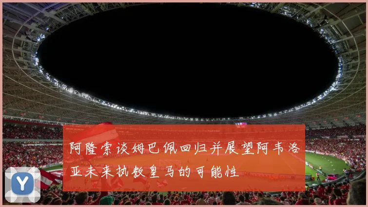 阿隆索谈姆巴佩回归并展望阿韦洛亚未来执教皇马的可能性