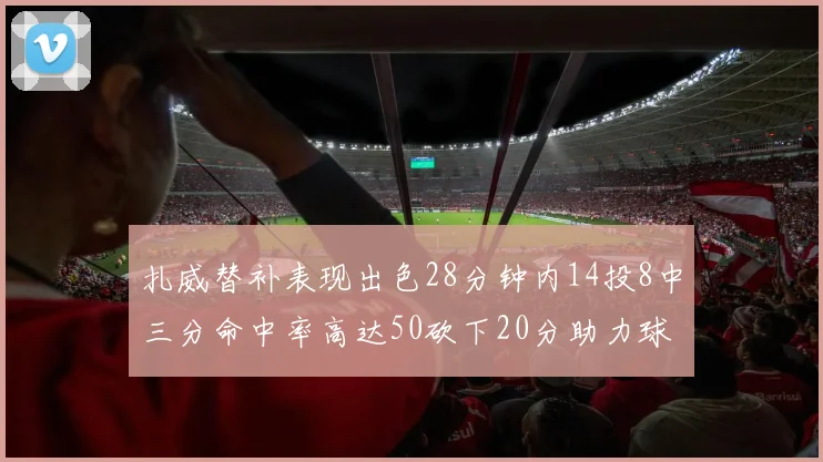 扎威替补表现出色28分钟内14投8中三分命中率高达50砍下20分助力球队进攻稳定