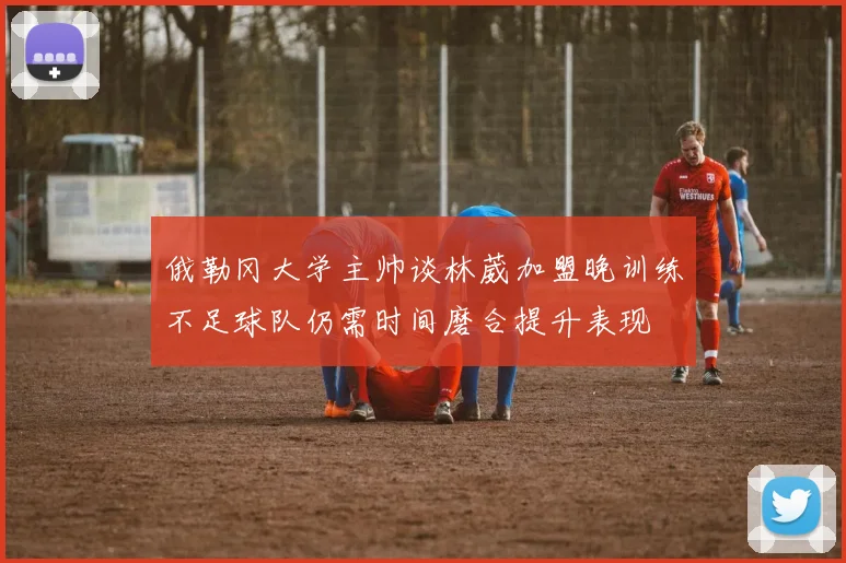 俄勒冈大学主帅谈林葳加盟晚训练不足球队仍需时间磨合提升表现