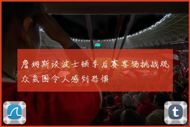 詹姆斯谈波士顿季后赛客场挑战观众氛围令人感到恐惧