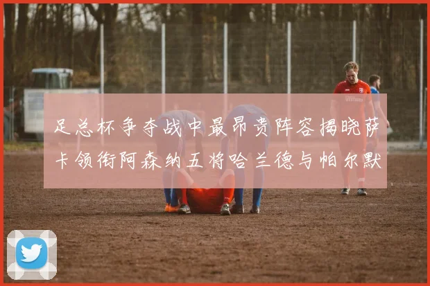 足总杯争夺战中最昂贵阵容揭晓萨卡领衔阿森纳五将哈兰德与帕尔默同在列