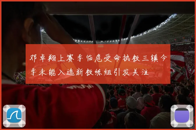 邓卓翔上赛季临危受命执教三镇今季未能入选新教练组引发关注