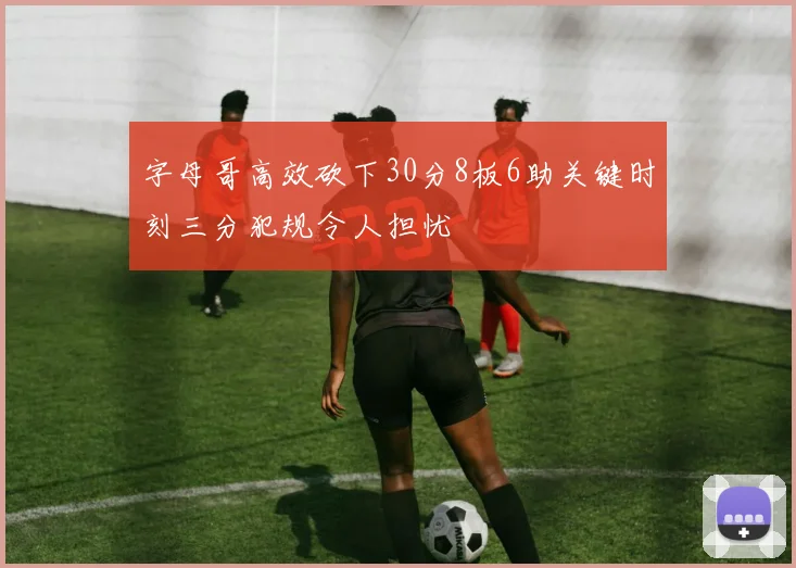 字母哥高效砍下30分8板6助关键时刻三分犯规令人担忧